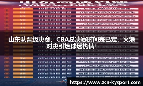 山东队晋级决赛，CBA总决赛时间表已定，火爆对决引燃球迷热情！